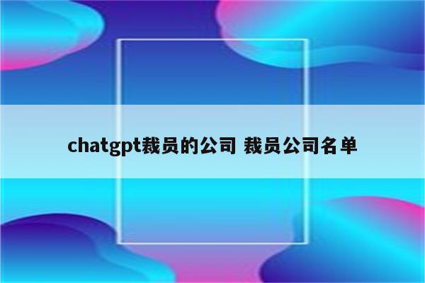 chatgpt裁员的公司 裁员公司名单