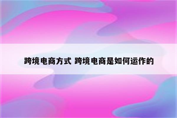 跨境电商方式 跨境电商是如何运作的