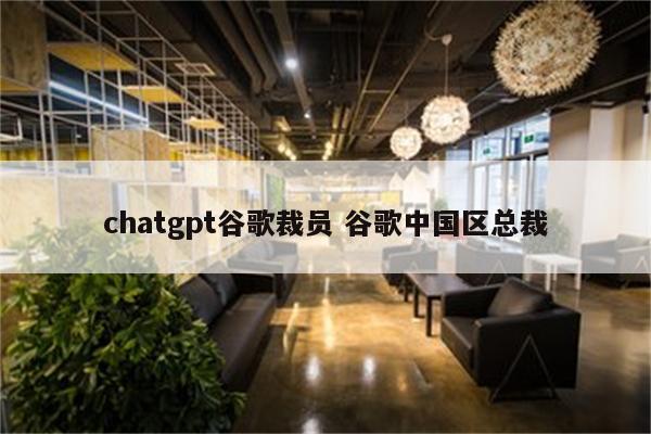 chatgpt谷歌裁员 谷歌中国区总裁