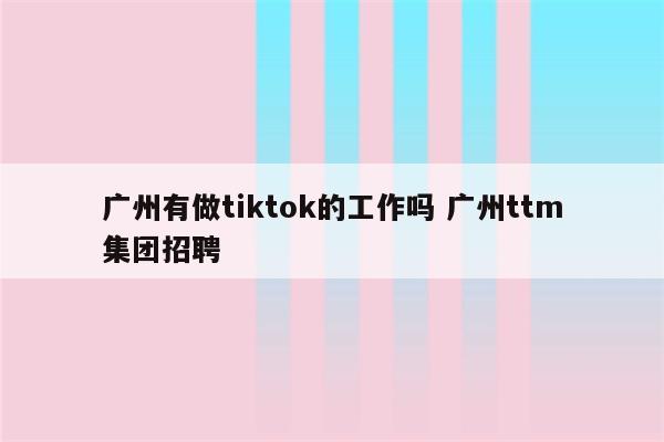 广州有做tiktok的工作吗 广州ttm集团招聘