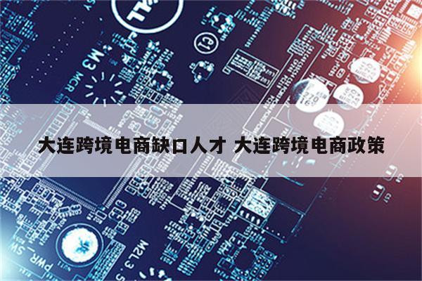 大连跨境电商缺口人才 大连跨境电商政策