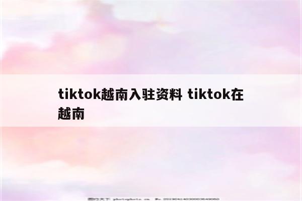 tiktok越南入驻资料 tiktok在越南