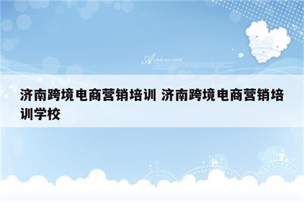 济南跨境电商营销培训 济南跨境电商营销培训学校