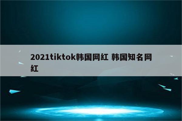 2021tiktok韩国网红 韩国知名网红