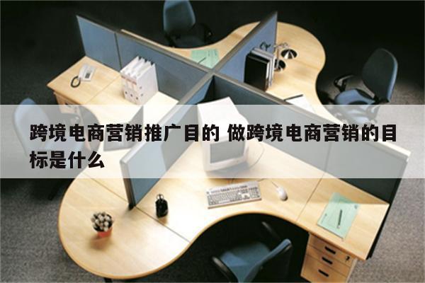 跨境电商营销推广目的 做跨境电商营销的目标是什么