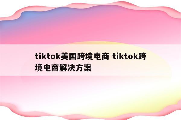 tiktok美国跨境电商 tiktok跨境电商解决方案