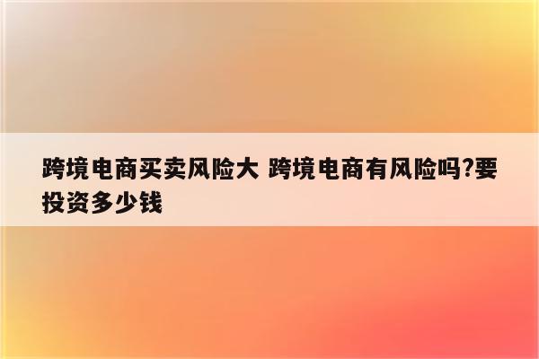 跨境电商买卖风险大 跨境电商有风险吗?要投资多少钱