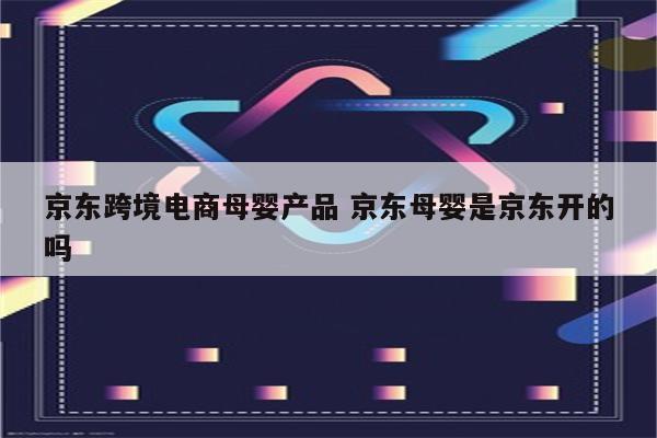 京东跨境电商母婴产品 京东母婴是京东开的吗