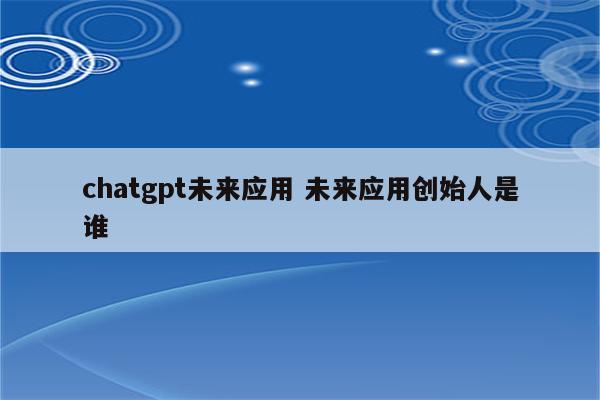 chatgpt未来应用 未来应用创始人是谁