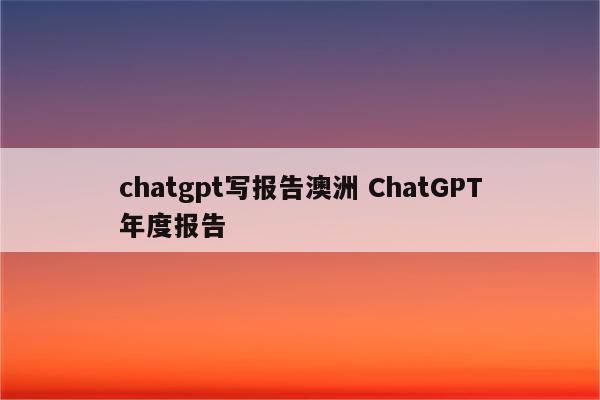 chatgpt写报告澳洲 ChatGPT年度报告