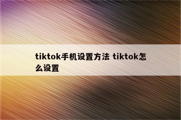 tiktok手机设置方法 tiktok怎么设置