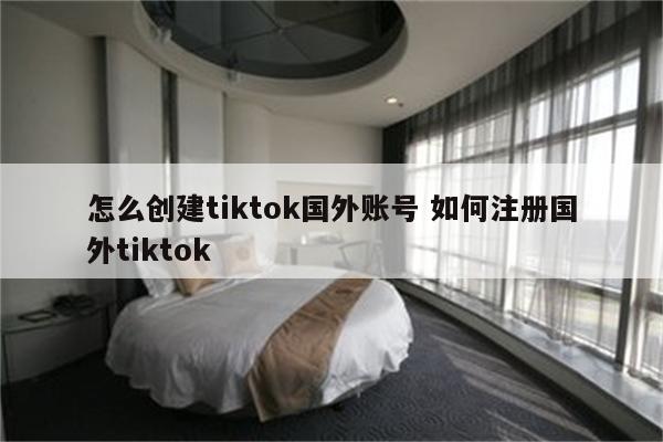 怎么创建tiktok国外账号 如何注册国外tiktok