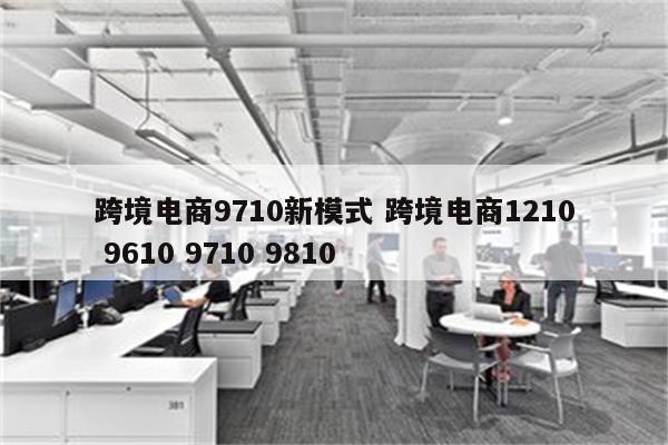 跨境电商9710新模式 跨境电商1210 9610 9710 9810