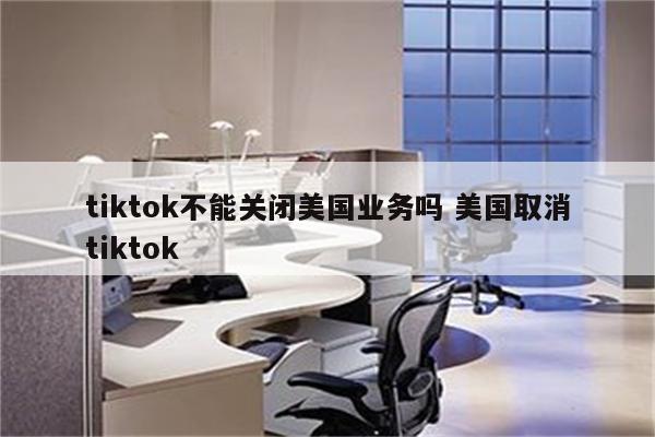 tiktok不能关闭美国业务吗 美国取消tiktok