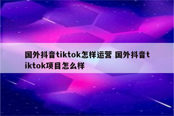 国外抖音tiktok怎样运营 国外抖音tiktok项目怎么样