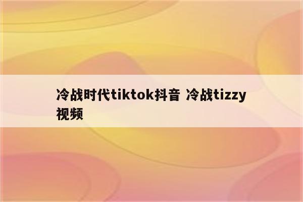 冷战时代tiktok抖音 冷战tizzy视频