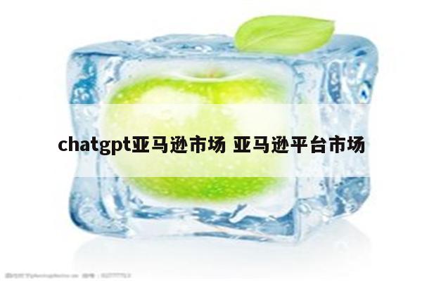 chatgpt亚马逊市场 亚马逊平台市场