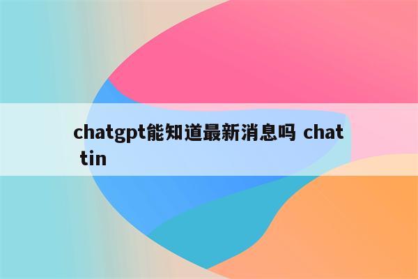 chatgpt能知道最新消息吗 chat tin