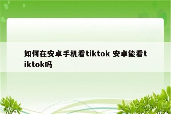 如何在安卓手机看tiktok 安卓能看tiktok吗
