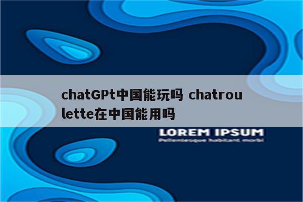 chatGPt中国能玩吗 chatroulette在中国能用吗