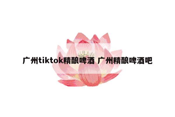 广州tiktok精酿啤酒 广州精酿啤酒吧