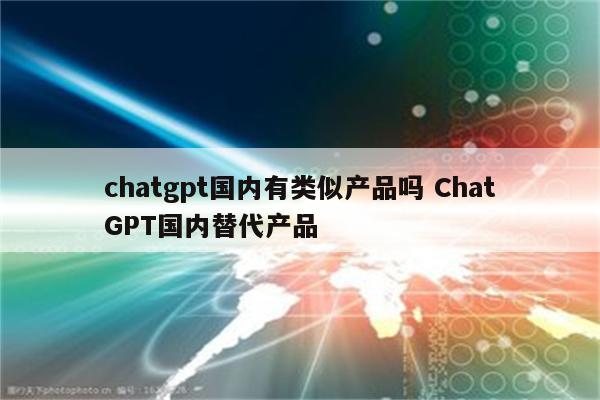 chatgpt国内有类似产品吗 ChatGPT国内替代产品