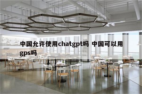中国允许使用chatgpt吗 中国可以用gps吗