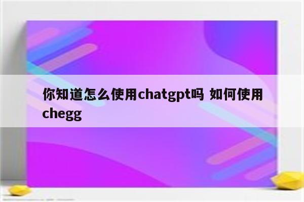 你知道怎么使用chatgpt吗 如何使用chegg