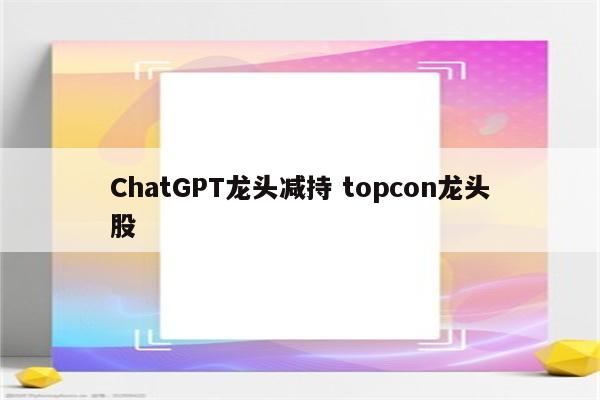 ChatGPT龙头减持 topcon龙头股