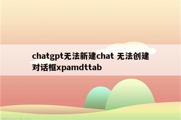 chatgpt无法新建chat 无法创建对话框xpamdttab