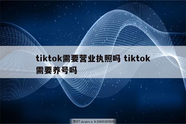 tiktok需要营业执照吗 tiktok需要养号吗