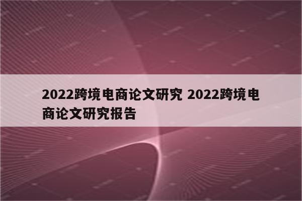 2022跨境电商论文研究 2022跨境电商论文研究报告