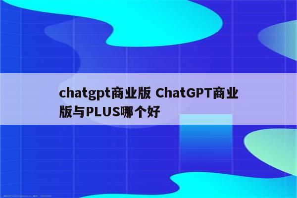 chatgpt商业版 ChatGPT商业版与PLUS哪个好