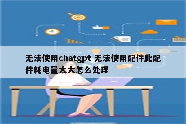 无法使用chatgpt 无法使用配件此配件耗电量太大怎么处理