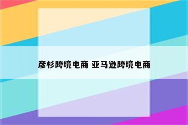 彦杉跨境电商 亚马逊跨境电商