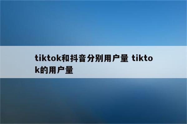 tiktok和抖音分别用户量 tiktok的用户量