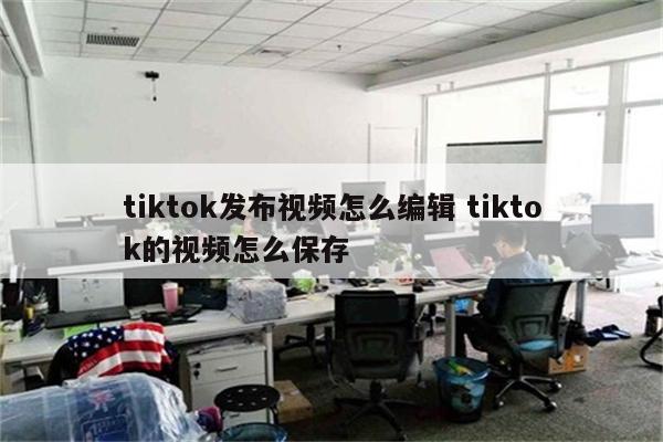 tiktok发布视频怎么编辑 tiktok的视频怎么保存