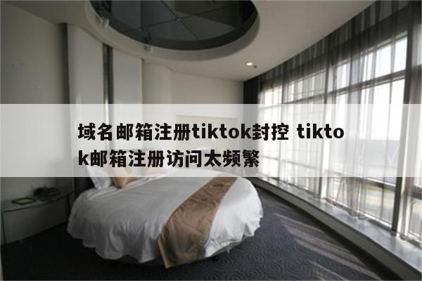 域名邮箱注册tiktok封控 tiktok邮箱注册访问太频繁