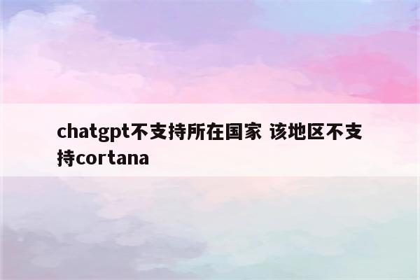 chatgpt不支持所在国家 该地区不支持cortana