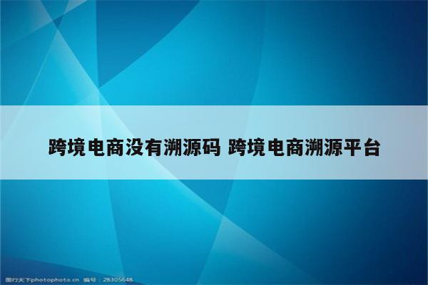 跨境电商没有溯源码 跨境电商溯源平台
