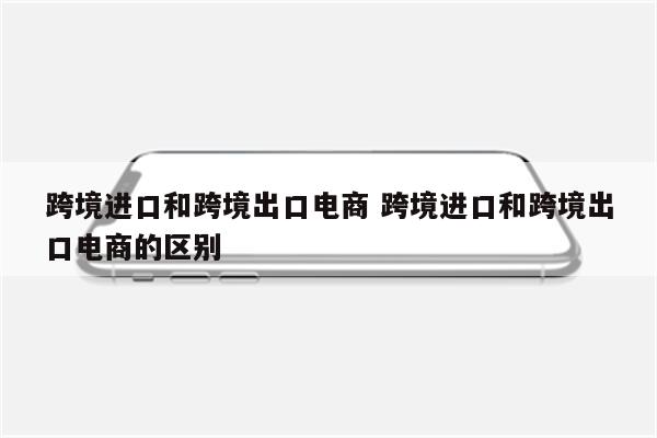 跨境进口和跨境出口电商 跨境进口和跨境出口电商的区别