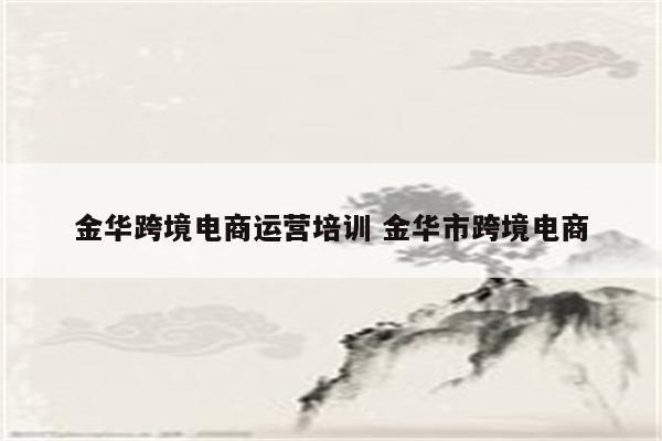金华跨境电商运营培训 金华市跨境电商