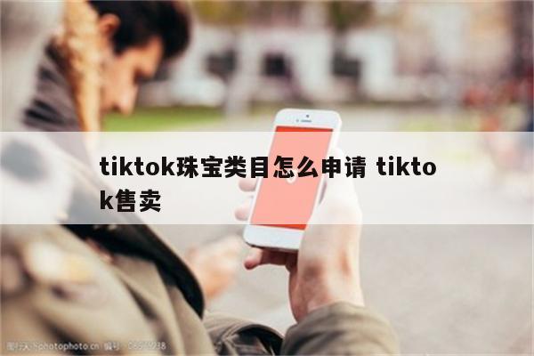 tiktok珠宝类目怎么申请 tiktok售卖