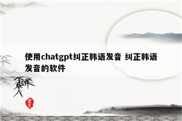 使用chatgpt纠正韩语发音 纠正韩语发音的软件