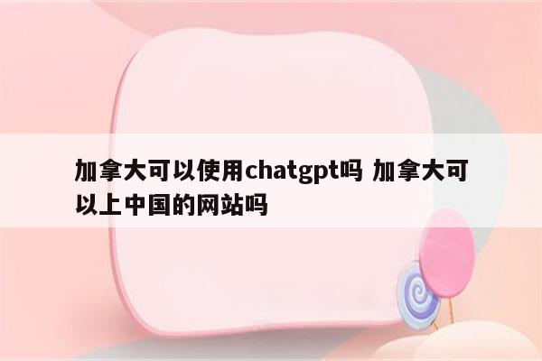 加拿大可以使用chatgpt吗 加拿大可以上中国的网站吗