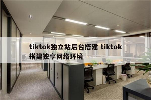 tiktok独立站后台搭建 tiktok搭建独享网络环境