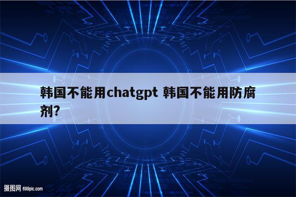 韩国不能用chatgpt 韩国不能用防腐剂?