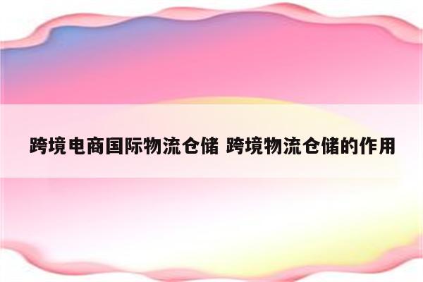 跨境电商国际物流仓储 跨境物流仓储的作用