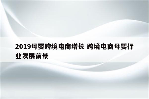 2019母婴跨境电商增长 跨境电商母婴行业发展前景