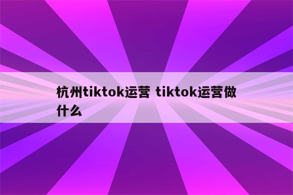 杭州tiktok运营 tiktok运营做什么